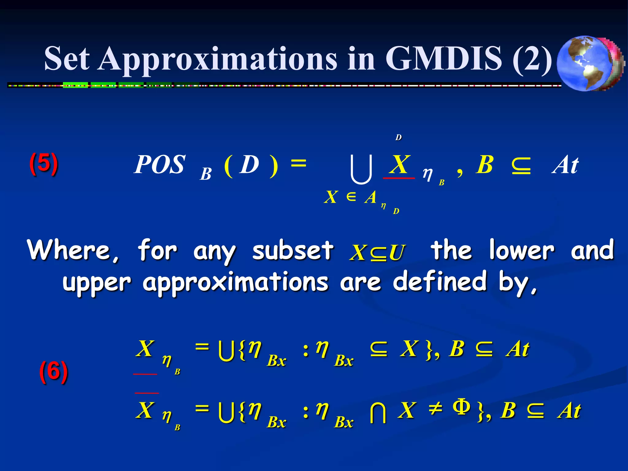 Set Approximations in GMDIS (2)

                                         D


(5)    POS         B   (D ) =     U      X   h   B
                                                     , B  At
                                X  Ah
                                         D




Where, for any subset X  U the lower and
  upper approximations are defined by,

       X   h
                   = U {h    : h Bx  X }, B  At
                          Bx
(6)            B



       X   h       = U {h    : h Bx I X  F }, B  At
               B          Bx
 