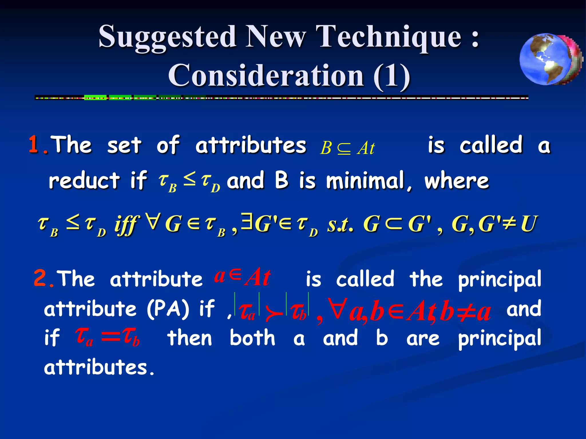 Suggested New Technique :
           Consideration (1)

1.The set of attributes B  At          is called a
  reduct if t B  t D and B is minimal, where
t B  t D iff " G  t B , $G ' t D s.t. G  G ' , G , G ' U

2.The attribute a  At      is called the principal
 attribute (PA) if , ta f tb , "a, b At b  a and
                                        ,
 if ta tb then both a and b are principal
        =
 attributes.
 