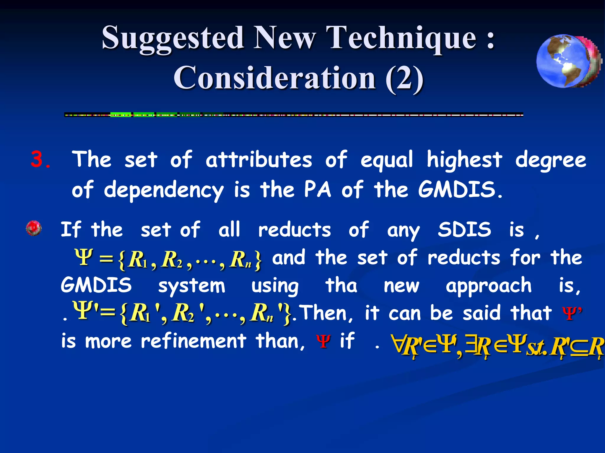 Suggested New Technique :
          Consideration (2)

3. The set of attributes of equal highest degree
   of dependency is the PA of the GMDIS.
  If the set of all reducts of any SDIS is ,
    Y = { R1 , R2 , L , Rn , and the set of reducts for the
                           }
  GMDIS system using tha new approach is,
  . Y' = { R1 ', R2 ', L, Rn '}.Then, it can be said that Y’
  is more refinement than, Y if . " 'Y, $ Ys.t. R'R
                                          R ' R
                                       i       i       i   i
 