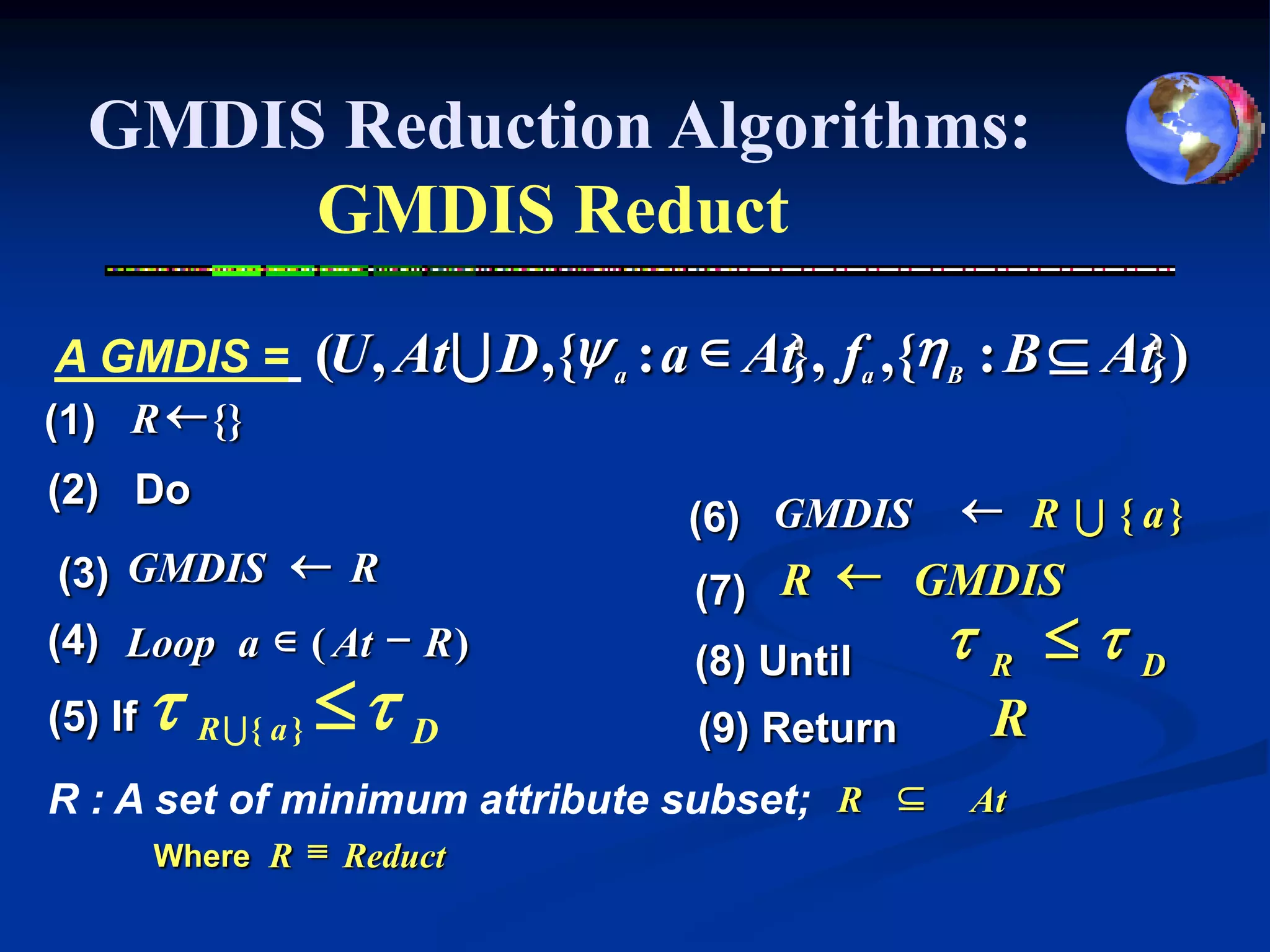 GMDIS Reduction Algorithms:
       GMDIS Reduct
A GMDIS =         (U , At U D ,{y a : a  At}, fa ,{hB : B  At})
(1) R  {}
(2) Do                                               R U { a}
                                      (6) GMDIS
(3) GMDIS  R                         (7) R  GMDIS
(4) Loop a  ( At - R )               (8) Until    tR tD
(5) If   t R U{ a }  t D             (9) Return      R
R : A set of minimum attribute subset; R            At
         Where R  Reduct
 