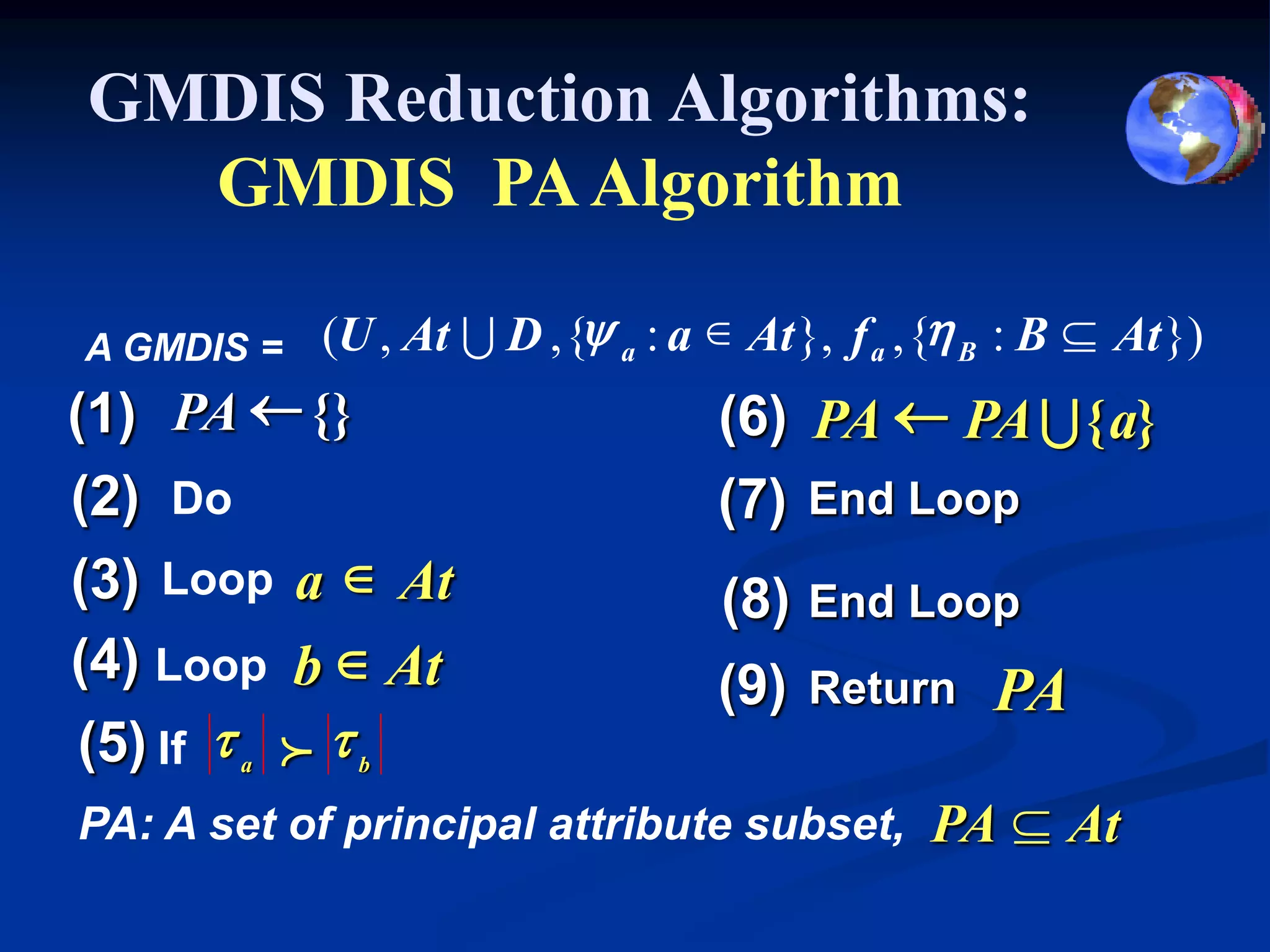 GMDIS Reduction Algorithms:
  GMDIS PA Algorithm

A GMDIS =   (U , At U D , {y a : a  At }, f a , {h B : B  At })
(1) PA  {}                        (6) PA  PA U { a}
(2) Do                             (7) End Loop
(3) Loop a  At                    (8) End Loop
(4) Loop b  At                    (9) Return PA
 (5) If t a f t b
PA: A set of principal attribute subset, PA  At
 