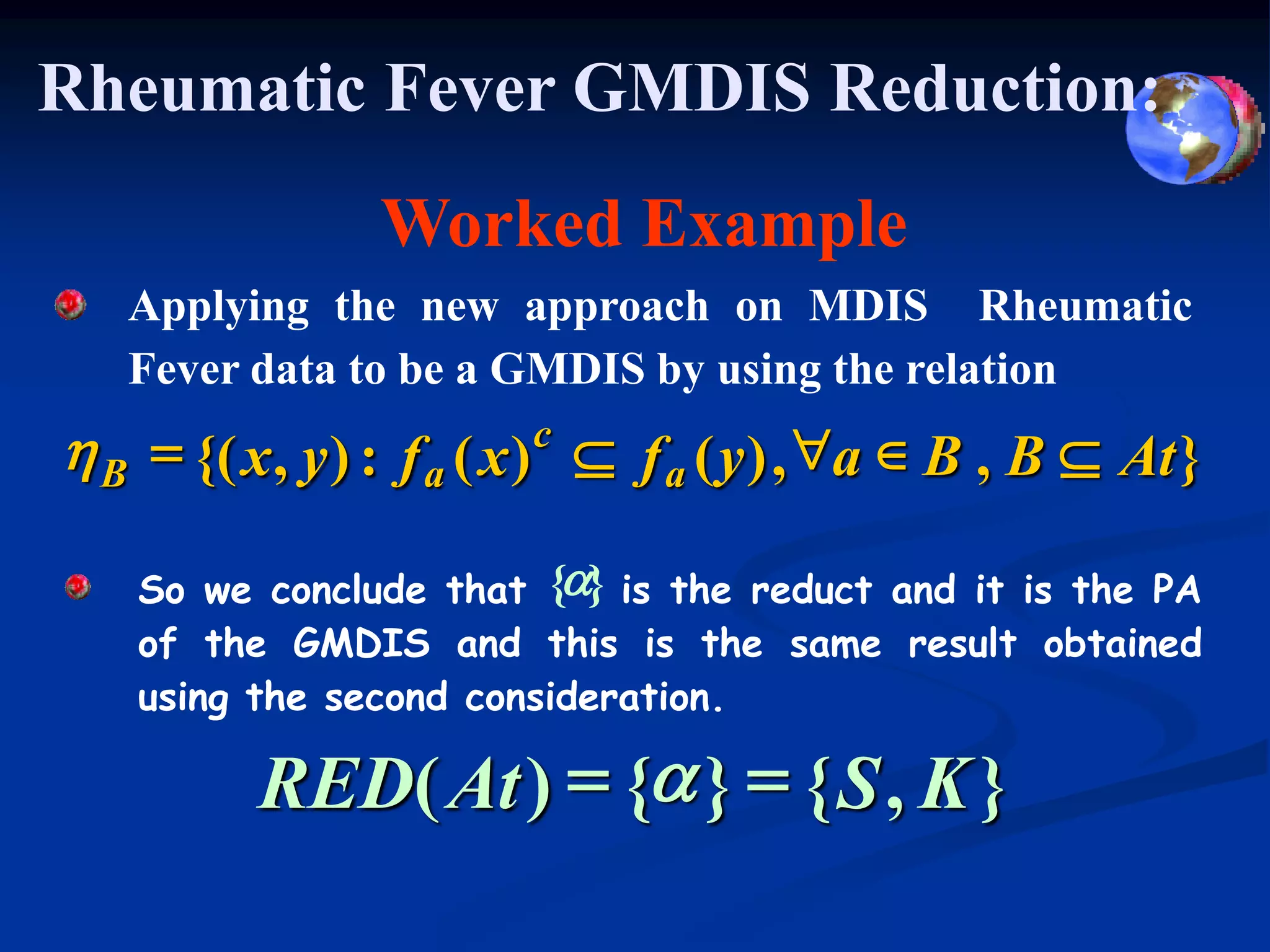 Rheumatic Fever GMDIS Reduction:
                 Worked Example
   Applying the new approach on MDIS Rheumatic
   Fever data to be a GMDIS by using the relation
h B = {( x , y ) : f a ( x ) c  f a ( y ) , "a  B , B  At }

    So we conclude that {a} is the reduct and it is the PA
    of the GMDIS and this is the same result obtained
    using the second consideration.

          RED( At ) = {a } = { S , K }
 