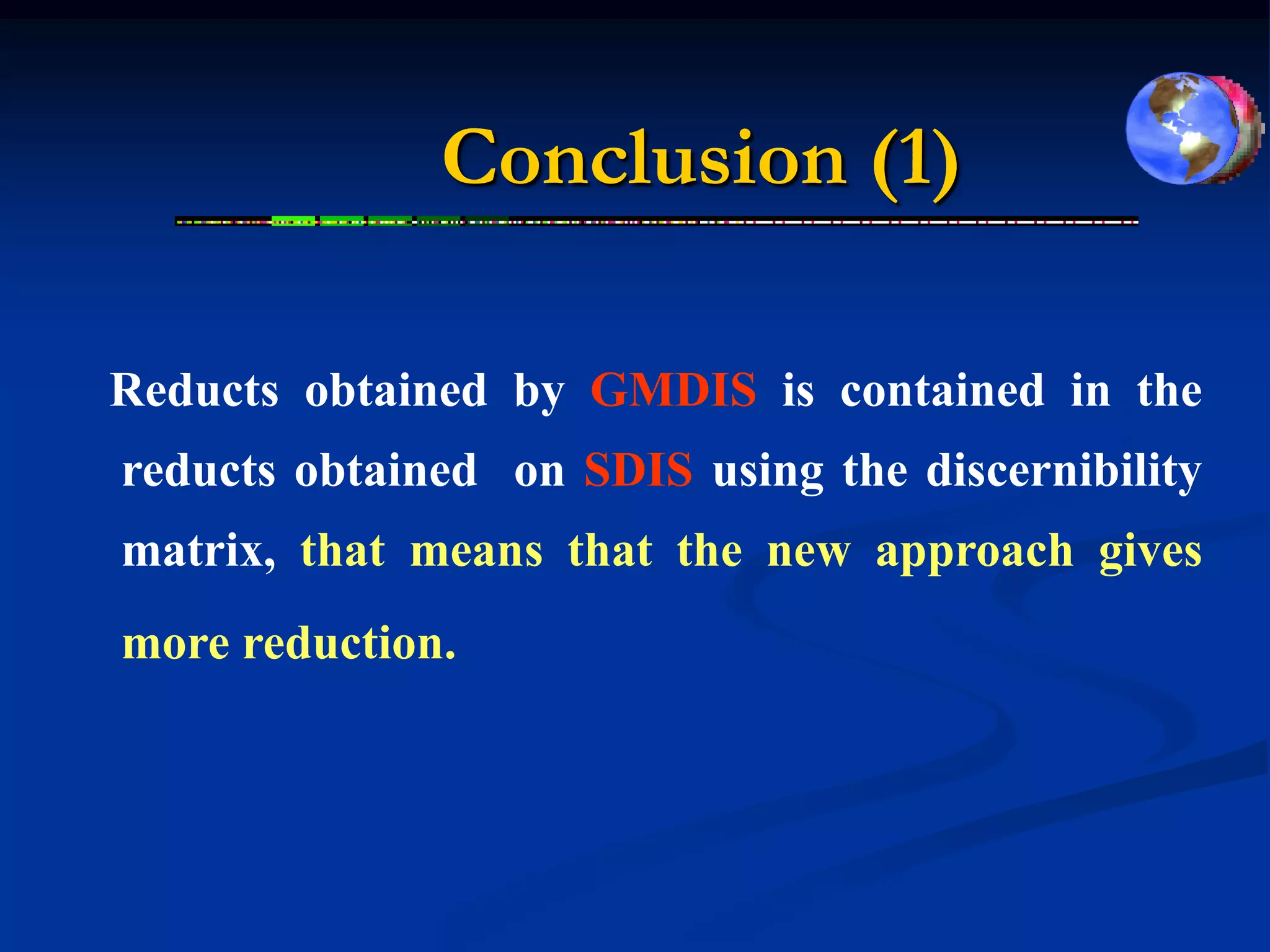 Conclusion (1)

Reducts obtained by GMDIS is contained in the
reducts obtained on SDIS using the discernibility
matrix, that means that the new approach gives
more reduction.
 