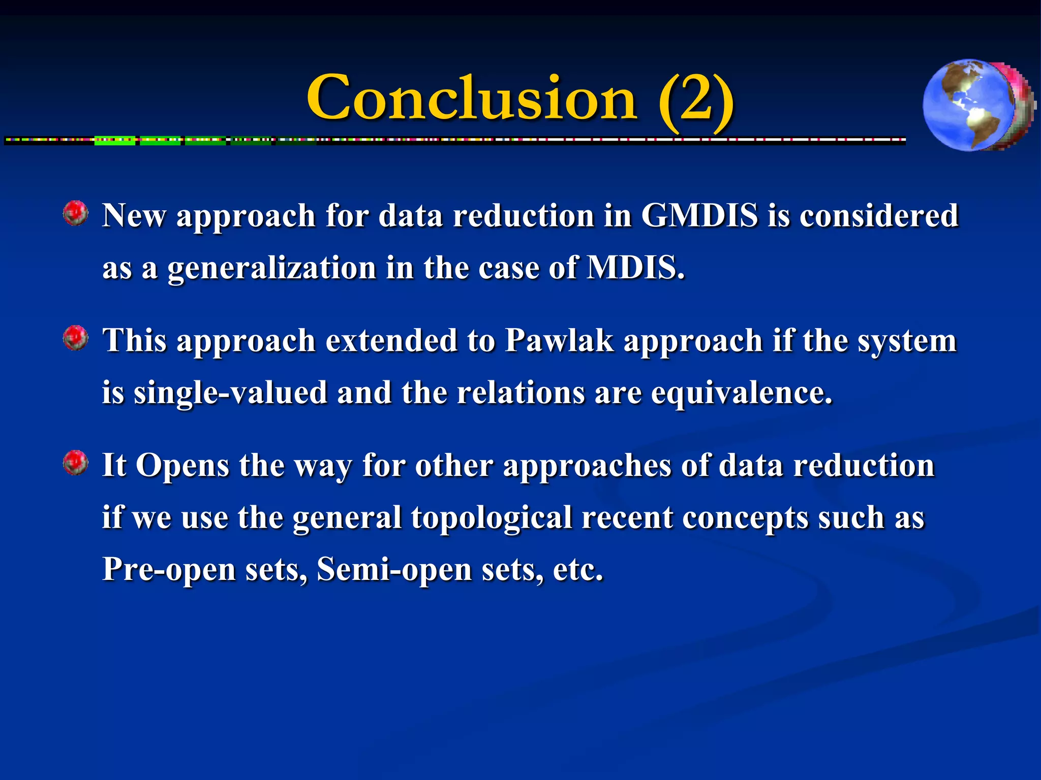 Conclusion (2)
New approach for data reduction in GMDIS is considered
as a generalization in the case of MDIS.

This approach extended to Pawlak approach if the system
is single-valued and the relations are equivalence.

It Opens the way for other approaches of data reduction
if we use the general topological recent concepts such as
Pre-open sets, Semi-open sets, etc.
 