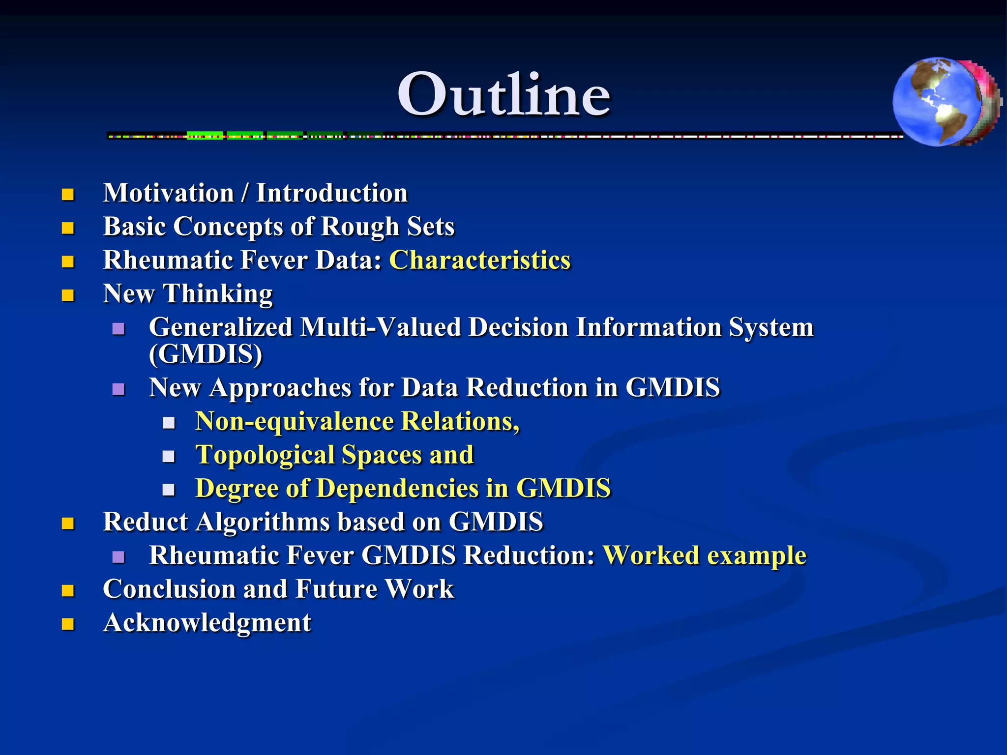 Outline
   Motivation / Introduction
   Basic Concepts of Rough Sets
   Rheumatic Fever Data: Characteristics
   New Thinking
     Generalized Multi-Valued Decision Information System
       (GMDIS)
     New Approaches for Data Reduction in GMDIS
          Non-equivalence Relations,
          Topological Spaces and
          Degree of Dependencies in GMDIS
   Reduct Algorithms based on GMDIS
     Rheumatic Fever GMDIS Reduction: Worked example
   Conclusion and Future Work
   Acknowledgment
 