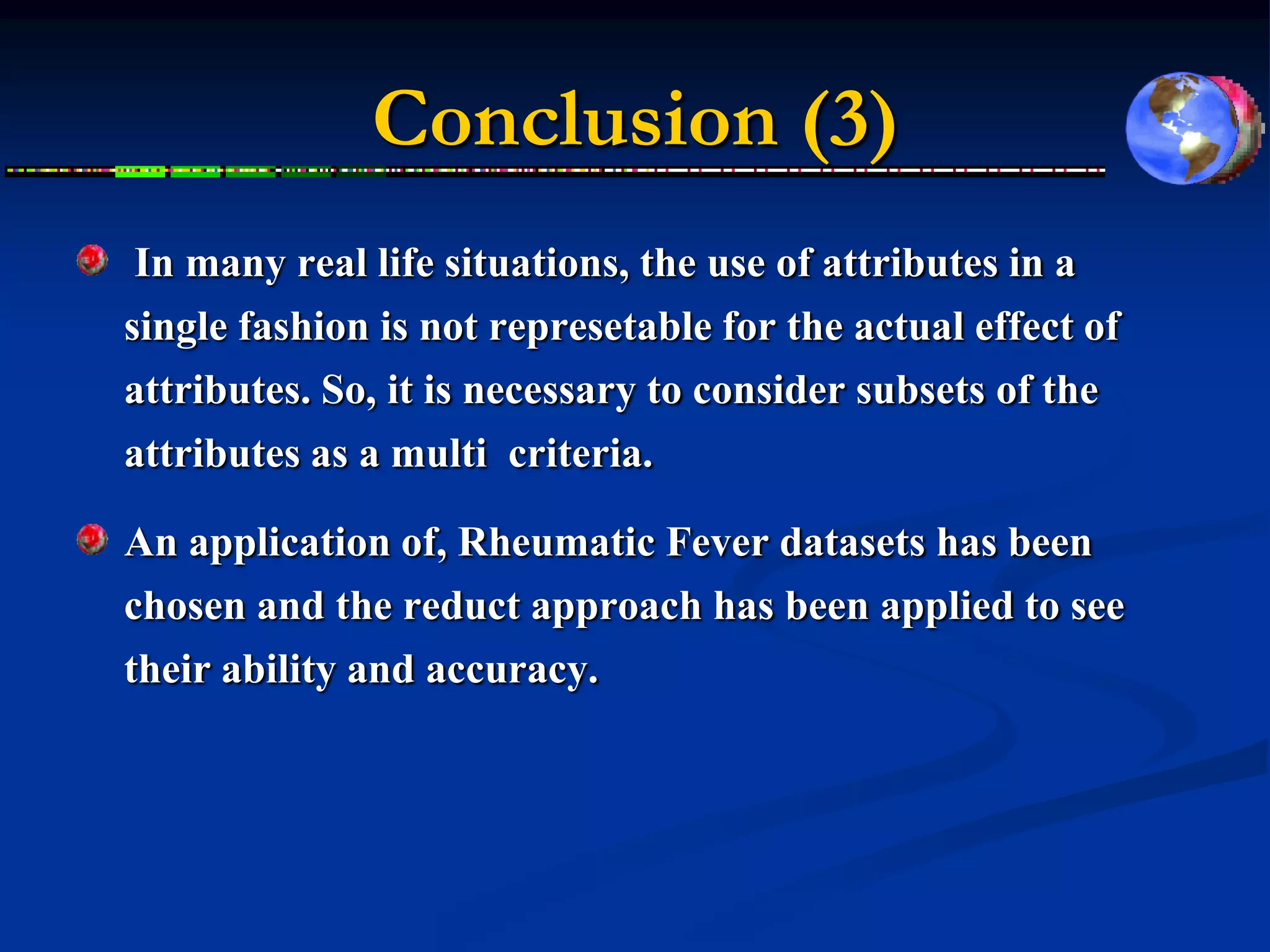 Conclusion (3)
In many real life situations, the use of attributes in a
single fashion is not represetable for the actual effect of
attributes. So, it is necessary to consider subsets of the
attributes as a multi criteria.

An application of, Rheumatic Fever datasets has been
chosen and the reduct approach has been applied to see
their ability and accuracy.
 
