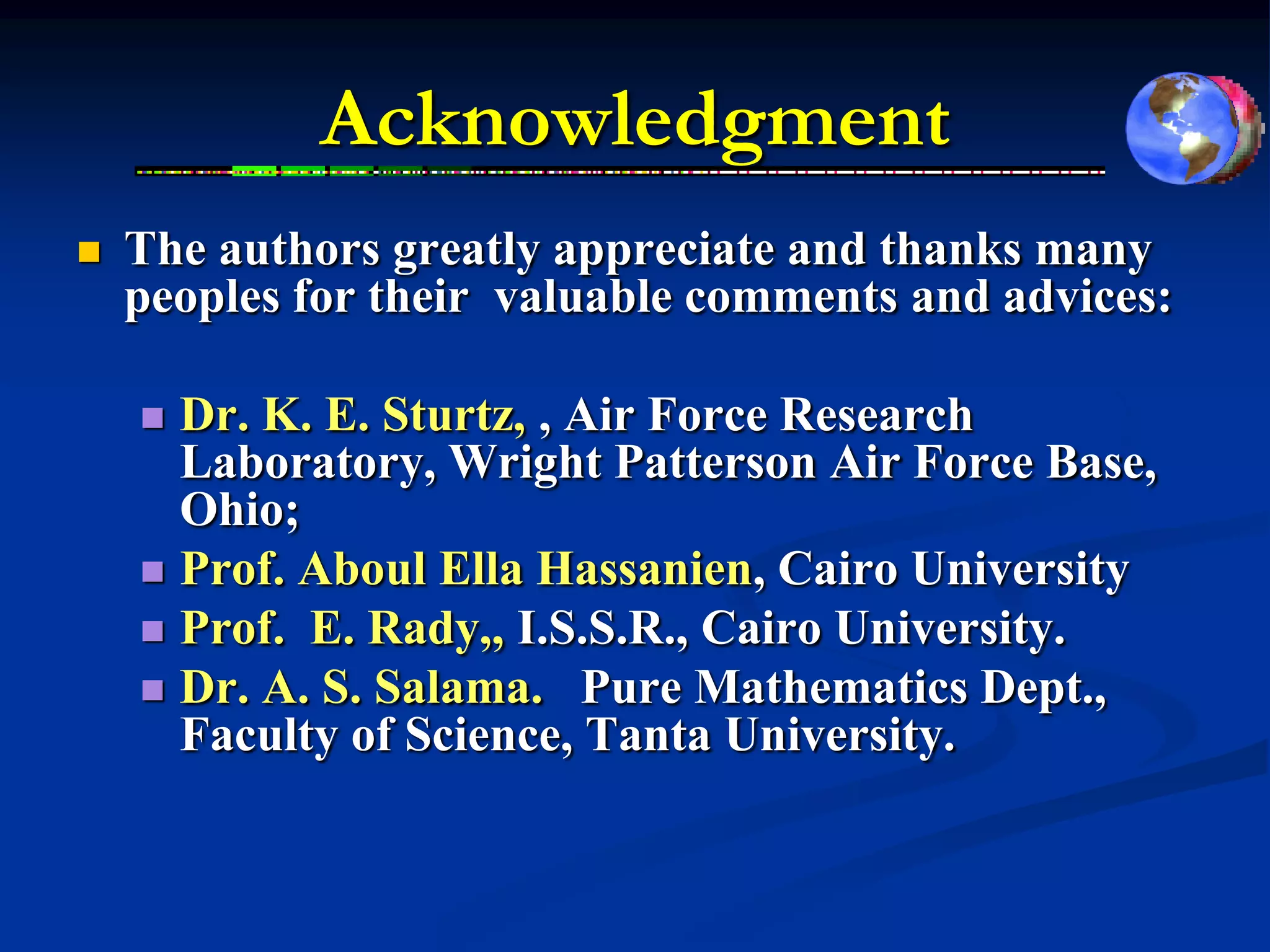 Acknowledgment
   The authors greatly appreciate and thanks many
    peoples for their valuable comments and advices:

     Dr. K. E. Sturtz, , Air Force Research
      Laboratory, Wright Patterson Air Force Base,
      Ohio;
     Prof. Aboul Ella Hassanien, Cairo University
     Prof. E. Rady,, I.S.S.R., Cairo University.
     Dr. A. S. Salama. Pure Mathematics Dept.,
      Faculty of Science, Tanta University.
 