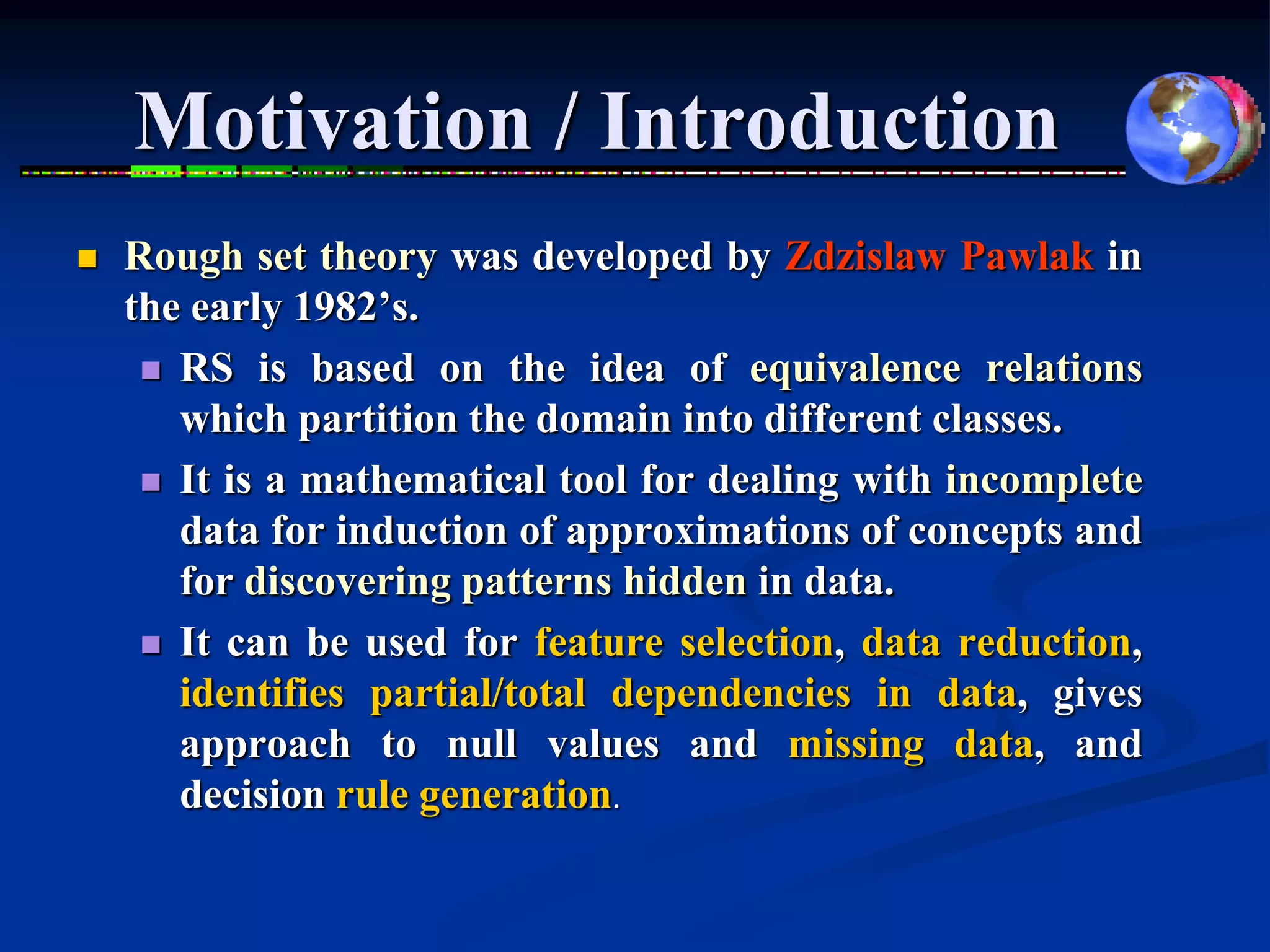 Motivation / Introduction
   Rough set theory was developed by Zdzislaw Pawlak in
    the early 1982’s.
      RS is based on the idea of equivalence relations
       which partition the domain into different classes.
      It is a mathematical tool for dealing with incomplete
       data for induction of approximations of concepts and
       for discovering patterns hidden in data.
      It can be used for feature selection, data reduction,
       identifies partial/total dependencies in data, gives
       approach to null values and missing data, and
       decision rule generation.
 