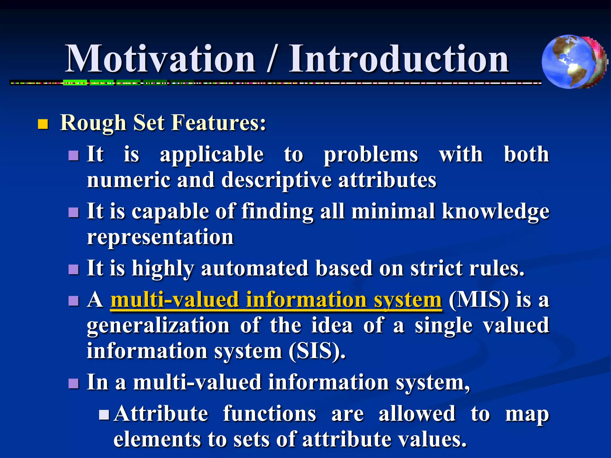 Motivation / Introduction
   Rough Set Features:
     It is applicable to problems with both
      numeric and descriptive attributes
     It is capable of finding all minimal knowledge
      representation
     It is highly automated based on strict rules.
     A multi-valued information system (MIS) is a
      generalization of the idea of a single valued
      information system (SIS).
     In a multi-valued information system,
        Attribute functions are allowed to map
          elements to sets of attribute values.
 