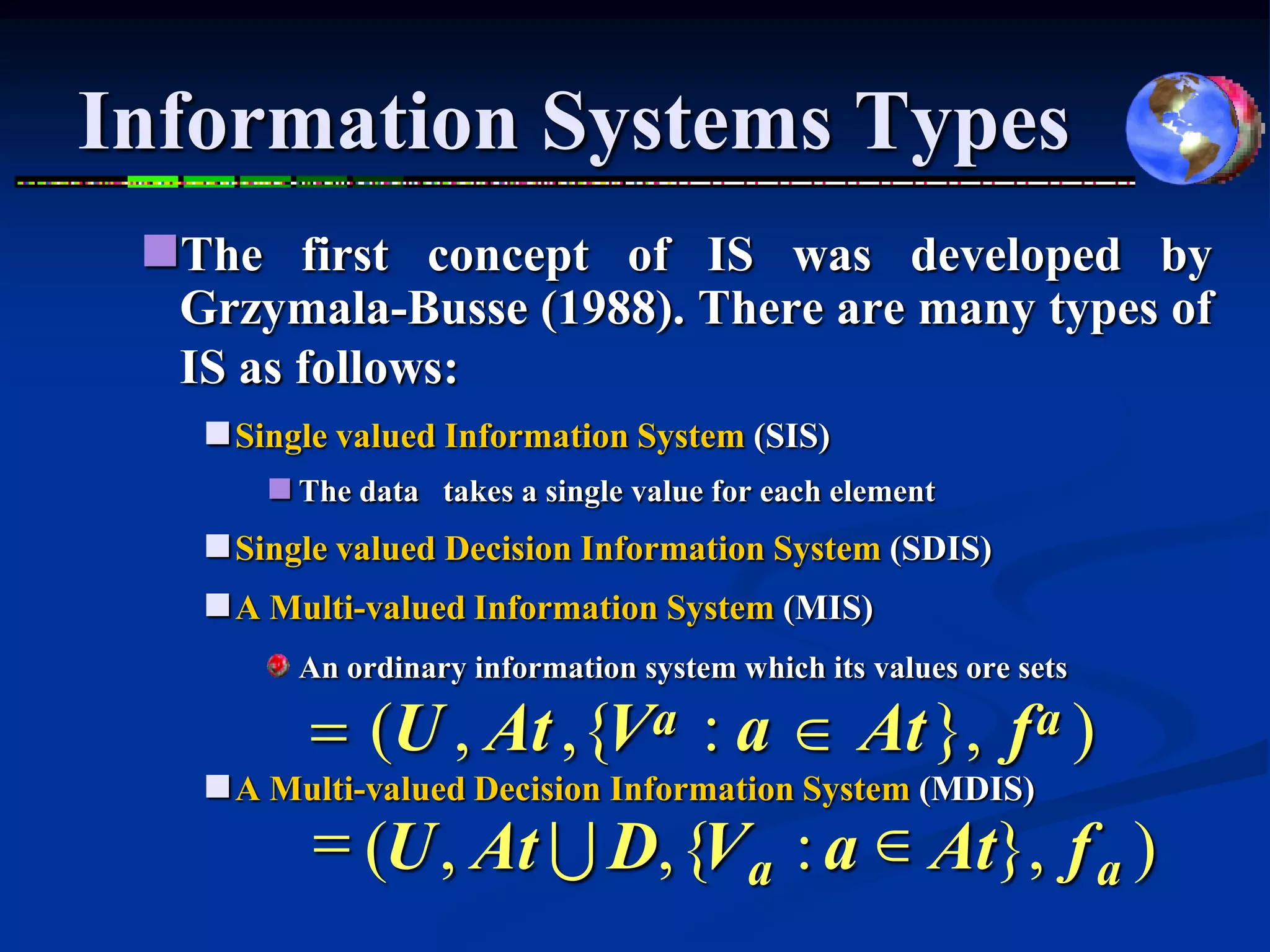 Information Systems Types
 The first concept of IS was developed by
  Grzymala-Busse (1988). There are many types of
  IS as follows:
    Single valued Information System (SIS)
        The data takes a single value for each element
    Single valued Decision Information System (SDIS)
    A Multi-valued Information System (MIS)
         An ordinary information system which its values ore sets

          = (U , At ,{Va : a  At }, f a )
    A Multi-valued Decision Information System (MDIS)
          = (U , At U D, {Va : a  At}, f a )
 