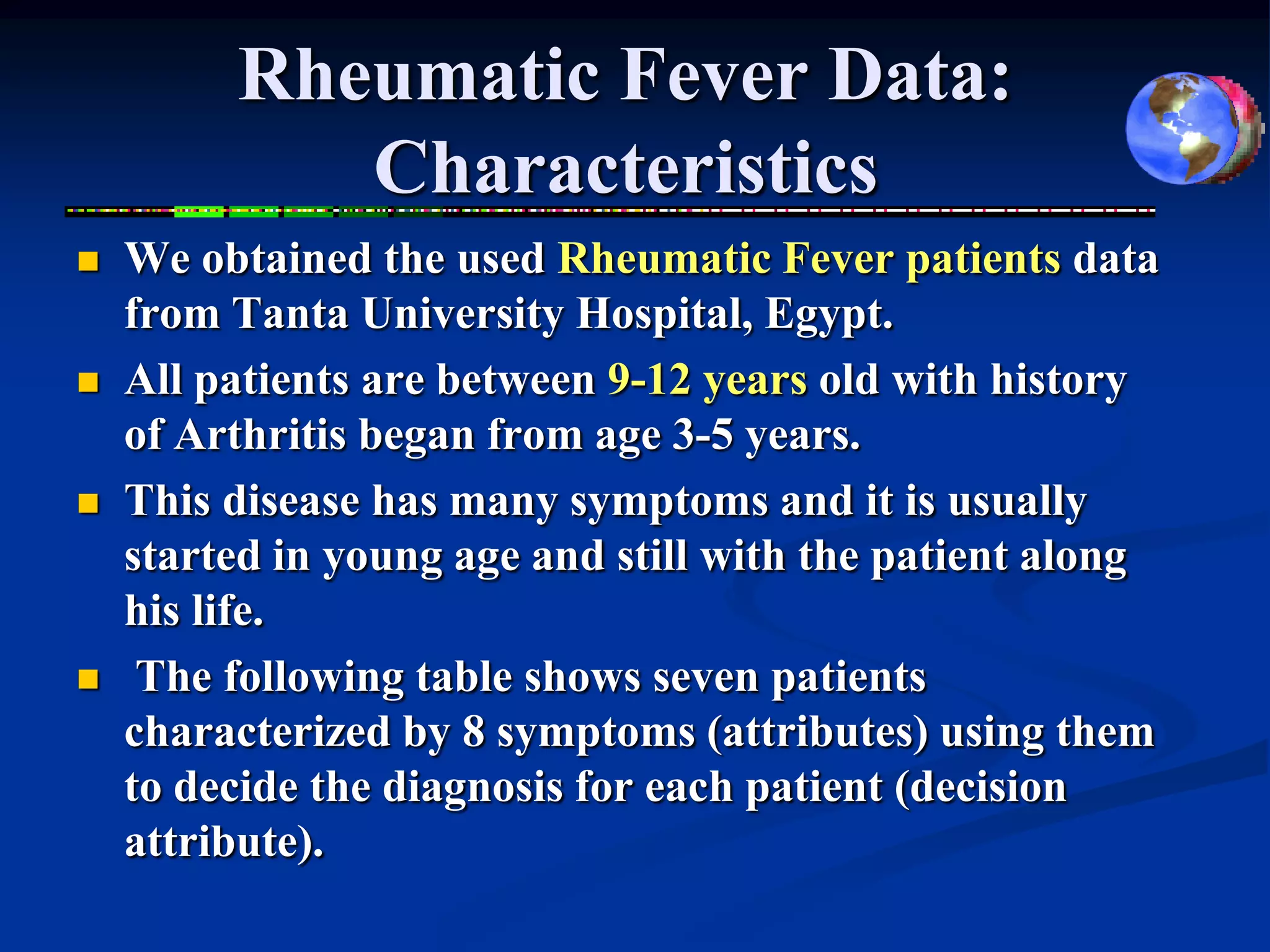 Rheumatic Fever Data:
            Characteristics
   We obtained the used Rheumatic Fever patients data
    from Tanta University Hospital, Egypt.
   All patients are between 9-12 years old with history
    of Arthritis began from age 3-5 years.
   This disease has many symptoms and it is usually
    started in young age and still with the patient along
    his life.
    The following table shows seven patients
    characterized by 8 symptoms (attributes) using them
    to decide the diagnosis for each patient (decision
    attribute).
 