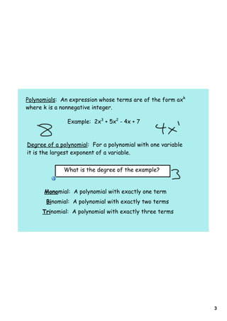 Polynomials: An expression whose terms are of the form axk
where k is a nonnegative integer.

               Example: 2x3 + 5x2 - 4x + 7



Degree of a polynomial: For a polynomial with one variable
it is the largest exponent of a variable.


             What is the degree of the example?


      Monomial: A polynomial with exactly one term
       Binomial: A polynomial with exactly two terms
      Trinomial: A polynomial with exactly three terms




                                                             3
 