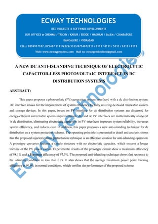 A NEW DC ANTI-ISLANDING TECHNIQUE OF ELECTROLYTIC
CAPACITOR-LESS PHOTOVOLTAIC INTERFACE IN DC
DISTRIBUTION SYSTEMS
ABSTRACT:
This paper proposes a photovoltaic (PV) generation system interfaced with a dc distribution system.
DC interface allows for the improvement of system efficiency by fully utilizing dc-based renewable sources
and storage devices. In this paper, issues on PV interface for dc distribution systems are discussed for
energy-efficient and reliable system implementation. AC and dc PV interfaces are mathematically analyzed.
In dc distribution, eliminating electrolytic capacitors in PV interfaces improves system reliability, increases
system efficiency, and reduces cost. In addition, this paper proposes a new anti-islanding technique for dc
distribution as a system protection scheme. The operating principle is presented in detail and analysis shows
that the proposed injected current perturbation technique is an effective solution for anti-islanding operation.
A prototype converter features a simple structure with no electrolytic capacitor, which ensures a longer
lifetime of the PV power circuit. Experimental results of the prototype circuit show a maximum efficiency
of 98.1% and a European efficiency of 97.5%. The proposed anti-islanding technique shows fast response to
the islanding condition in less than 0.2s. It also shows that the average maximum power point tracking
 
efficiency is 99.9% in normal conditions, which verifies the performance of the proposed scheme.

 