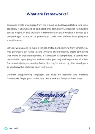 9
You could create a web page from the ground up, but it would take a long time,
especially if you wanted to add additional complexity. JavaScript frameworks
can be helpful in this situation. A framework for your website is similar to a
pre-packaged structure of pre-written code that defines how programs
should interact.
Let's say you wanted to make a vehicle. Instead of beginning from scratch, you
may purchase a car frame to save time and ensure that you create something
that works. In web development, a framework is comparable. It comes with
pre-installed apps, plug-ins, and tools that you may add to your website files.
Frameworks help you develop faster, plus they're written by other developers,
so you know the code has been well tested.
Different programming languages are used by backend and frontend
frameworks. To get you started, let's take a look at a few prominent ones
What are Frameworks?
 