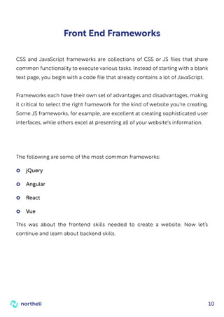 10
Front End Frameworks
CSS and JavaScript frameworks are collections of CSS or JS files that share
common functionality to execute various tasks. Instead of starting with a blank
text page, you begin with a code file that already contains a lot of JavaScript.
Frameworks each have their own set of advantages and disadvantages, making
it critical to select the right framework for the kind of website you're creating.
Some JS frameworks, for example, are excellent at creating sophisticated user
interfaces, while others excel at presenting all of your website's information.
The following are some of the most common frameworks:
This was about the frontend skills needed to create a website. Now let’s
continue and learn about backend skills.
jQuery
Angular
React
Vue
 