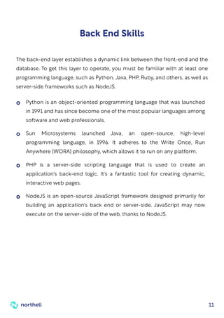 11
Back End Skills
The back-end layer establishes a dynamic link between the front-end and the
database. To get this layer to operate, you must be familiar with at least one
programming language, such as Python, Java, PHP, Ruby, and others, as well as
server-side frameworks such as NodeJS.
Python is an object-oriented programming language that was launched
in 1991 and has since become one of the most popular languages among
software and web professionals.
Sun Microsystems launched Java, an open-source, high-level
programming language, in 1996. It adheres to the Write Once, Run
Anywhere (WORA) philosophy, which allows it to run on any platform.
PHP is a server-side scripting language that is used to create an
application's back-end logic. It's a fantastic tool for creating dynamic,
interactive web pages.
NodeJS is an open-source JavaScript framework designed primarily for
building an application's back end or server-side. JavaScript may now
execute on the server-side of the web, thanks to NodeJS.
 