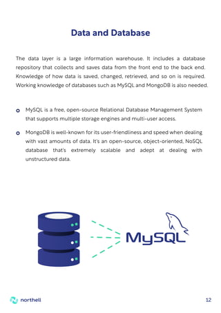 12
Data and Database
The data layer is a large information warehouse. It includes a database
repository that collects and saves data from the front end to the back end.
Knowledge of how data is saved, changed, retrieved, and so on is required.
Working knowledge of databases such as MySQL and MongoDB is also needed.
MySQL is a free, open-source Relational Database Management System
that supports multiple storage engines and multi-user access.
MongoDB is well-known for its user-friendliness and speed when dealing
with vast amounts of data. It's an open-source, object-oriented, NoSQL
database that's extremely scalable and adept at dealing with
unstructured data.
 