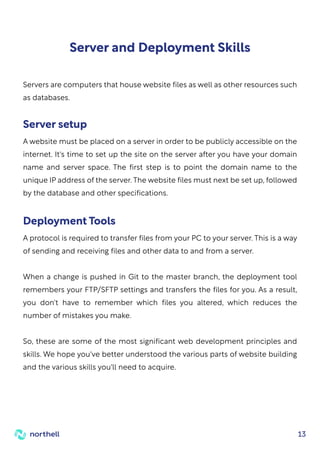 13
Server and Deployment Skills
Servers are computers that house website files as well as other resources such
as databases.
A website must be placed on a server in order to be publicly accessible on the
internet. It's time to set up the site on the server after you have your domain
name and server space. The first step is to point the domain name to the
unique IP address of the server. The website files must next be set up, followed
by the database and other specifications.
Server setup
A protocol is required to transfer files from your PC to your server. This is a way
of sending and receiving files and other data to and from a server.
When a change is pushed in Git to the master branch, the deployment tool
remembers your FTP/SFTP settings and transfers the files for you. As a result,
you don't have to remember which files you altered, which reduces the
number of mistakes you make.
So, these are some of the most significant web development principles and
skills. We hope you've better understood the various parts of website building
and the various skills you'll need to acquire.
Deployment Tools
 