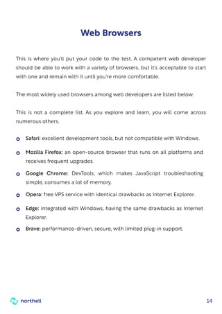 14
Web Browsers
This is where you'll put your code to the test. A competent web developer
should be able to work with a variety of browsers, but it's acceptable to start
with one and remain with it until you're more comfortable.
The most widely used browsers among web developers are listed below.
This is not a complete list. As you explore and learn, you will come across
numerous others.
Safari: excellent development tools, but not compatible with Windows.
Opera: free VPS service with identical drawbacks as Internet Explorer.
Brave: performance-driven, secure, with limited plug-in support.
Mozilla Firefox: an open-source browser that runs on all platforms and
receives frequent upgrades.
Edge: integrated with Windows, having the same drawbacks as Internet
Explorer.
Google Chrome: DevTools, which makes JavaScript troubleshooting
simple, consumes a lot of memory.
 