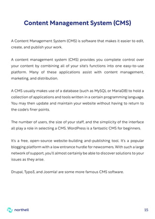 15
A Content Management System (CMS) is software that makes it easier to edit,
create, and publish your work.
A content management system (CMS) provides you complete control over
your content by combining all of your site's functions into one easy-to-use
platform. Many of these applications assist with content management,
marketing, and distribution.
A CMS usually makes use of a database (such as MySQL or MariaDB) to hold a
collection of applications and tools written in a certain programming language.
You may then update and maintain your website without having to return to
the code's finer points.
The number of users, the size of your staff, and the simplicity of the interface
all play a role in selecting a CMS. WordPress is a fantastic CMS for beginners.
It's a free, open-source website-building and-publishing tool. It's a popular
blogging platform with a low entrance hurdle for newcomers. With such a large
network of support, you'll almost certainly be able to discover solutions to your
issues as they arise.
Drupal, Typo3, and Joomla! are some more famous CMS software.
Content Management System (CMS)
 