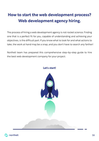 16
How to start the web development process?
Web development agency hiring.
The process of hiring a web development agency is not rocket science. Finding
one that is a perfect fit for you, capable of understanding and achieving your
objectives, is the difficult part. If you know what to look for and what actions to
take, the work at hand may be a snap, and you don't have to search any farther!
Northell team has prepared this comprehensive step-by-step guide to hire
the best web development company for your project.
Let's start!
 