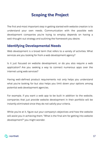 17
Scoping the Project
The first and most important step in getting started with website creation is to
understand your own needs. Communication with the possible web
development companies you're trying to employ depends on having a
well-thought-out strategy and outlining the framework you desire.
Web development is a broad term that refers to a variety of activities. What
services are you looking for from a web development agency?
Is it just focused on website development, or do you also require a web
application? Are you seeking a way to connect numerous apps over the
internet using web services?
Having well-defined product requirements not only helps you understand
what you're looking for but also helps you limit down your options among
potential web development agencies.
For example, if you want a web app to be built in addition to the website,
companies that just provide website development in their portfolio will be
instantly eliminated since they do not satisfy your criteria.
While you're at it, figure out your company's objectives and how the website
will assist you in achieving them. "What is the final aim for getting into website
development?" you might wonder.
Identifying Developmental Needs
 