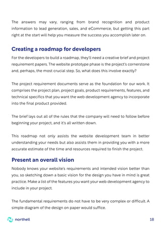 18
For the developers to build a roadmap, they'll need a creative brief and project
requirement papers. The website prototype phase is the project's cornerstone
and, perhaps, the most crucial step. So, what does this involve exactly?
The project requirement documents serve as the foundation for our work. It
comprises the project plan, project goals, product requirements, features, and
technical specifics that you want the web development agency to incorporate
into the final product provided.
The brief lays out all of the rules that the company will need to follow before
beginning your project, and it's all written down.
This roadmap not only assists the website development team in better
understanding your needs but also assists them in providing you with a more
accurate estimate of the time and resources required to finish the project.
The answers may vary, ranging from brand recognition and product
information to lead generation, sales, and eCommerce, but getting this part
right at the start will help you measure the success you accomplish later on.
Creating a roadmap for developers
Nobody knows your website's requirements and intended vision better than
you, so sketching down a basic vision for the design you have in mind is great
practice. Make a list of the features you want your web development agency to
include in your project.
The fundamental requirements do not have to be very complex or difficult. A
simple diagram of the design on paper would suffice.
Present an overall vision
 