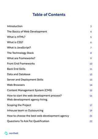 1
Table of Contents
Introduction 3
The Basics of Web Development 4
What is HTML? 5
What is CSS? 6
What is JavaScript? 7
The Technology Stack 8
What are Frameworks? 9
Front End Frameworks 10
Back End Skills 11
Data and Database 12
Server and Deployment Skills 13
Web Browsers 14
Content Management System (CMS) 15
How to start the web development process?
Web development agency hiring.
16
Scoping the Project 17
Inhouse team vs Outsourcing 19
How to choose the best web development agency 21
Questions To Ask For Qualification 22
 