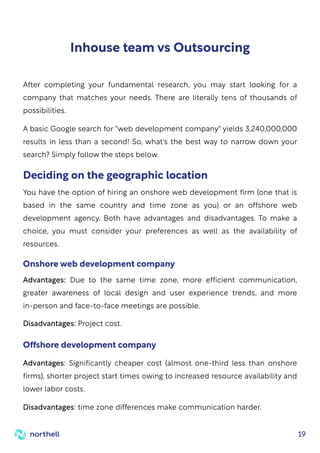 19
Inhouse team vs Outsourcing
After completing your fundamental research, you may start looking for a
company that matches your needs. There are literally tens of thousands of
possibilities.
A basic Google search for "web development company" yields 3,240,000,000
results in less than a second! So, what's the best way to narrow down your
search? Simply follow the steps below.
You have the option of hiring an onshore web development firm (one that is
based in the same country and time zone as you) or an offshore web
development agency. Both have advantages and disadvantages. To make a
choice, you must consider your preferences as well as the availability of
resources.
Advantages: Due to the same time zone, more efficient communication,
greater awareness of local design and user experience trends, and more
in-person and face-to-face meetings are possible.
Disadvantages: Project cost.
Deciding on the geographic location
Onshore web development company
Advantages: Significantly cheaper cost (almost one-third less than onshore
firms), shorter project start times owing to increased resource availability and
lower labor costs.
Disadvantages: time zone differences make communication harder.
Offshore development company
 