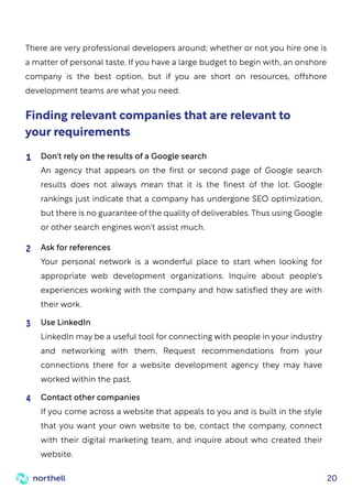 20
There are very professional developers around; whether or not you hire one is
a matter of personal taste. If you have a large budget to begin with, an onshore
company is the best option, but if you are short on resources, offshore
development teams are what you need.
Finding relevant companies that are relevant to
your requirements
Don't rely on the results of a Google search
An agency that appears on the first or second page of Google search
results does not always mean that it is the finest of the lot. Google
rankings just indicate that a company has undergone SEO optimization,
but there is no guarantee of the quality of deliverables. Thus using Google
or other search engines won't assist much.
1
Ask for references
Your personal network is a wonderful place to start when looking for
appropriate web development organizations. Inquire about people's
experiences working with the company and how satisfied they are with
their work.
2
Use LinkedIn
LinkedIn may be a useful tool for connecting with people in your industry
and networking with them. Request recommendations from your
connections there for a website development agency they may have
worked within the past.
3
Contact other companies
If you come across a website that appeals to you and is built in the style
that you want your own website to be, contact the company, connect
with their digital marketing team, and inquire about who created their
website.
4
 