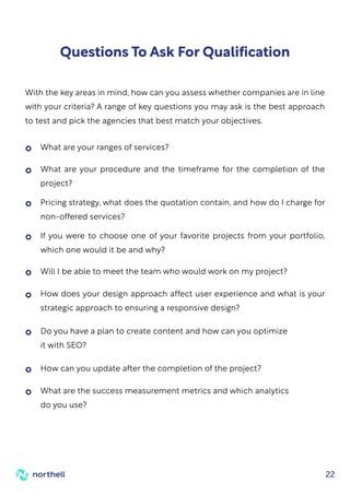 22
Questions To Ask For Qualification
With the key areas in mind, how can you assess whether companies are in line
with your criteria? A range of key questions you may ask is the best approach
to test and pick the agencies that best match your objectives.
What are your ranges of services?
If you were to choose one of your favorite projects from your portfolio,
which one would it be and why?
How does your design approach affect user experience and what is your
strategic approach to ensuring a responsive design?
Do you have a plan to create content and how can you optimize
it with SEO?
What are the success measurement metrics and which analytics
do you use?
What are your procedure and the timeframe for the completion of the
project?
Will I be able to meet the team who would work on my project?
How can you update after the completion of the project?
Pricing strategy, what does the quotation contain, and how do I charge for
non-offered services?
 