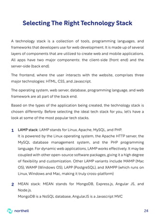 24
Selecting The Right Technology Stack
A technology stack is a collection of tools, programming languages, and
frameworks that developers use for web development. It is made up of several
layers of components that are utilized to create web and mobile applications.
All apps have two major components: the client-side (front end) and the
server-side (back end).
The frontend, where the user interacts with the website, comprises three
major technologies: HTML, CSS, and Javascript.
The operating system, web server, database, programming language, and web
framework are all part of the back end.
Based on the types of the application being created, the technology stack is
chosen differently. Before selecting the ideal tech stack for you, let's have a
look at some of the most popular tech stacks.
LAMP stack: LAMP stands for Linux, Apache, MySQL, and PHP.
It is powered by the Linux operating system, the Apache HTTP server, the
MySQL database management system, and the PHP programming
language. For dynamic web applications, LAMP works effectively. It may be
coupled with other open-source software packages, giving it a high degree
of flexibility and customization. Other LAMP variants include MAMP (Mac
OS), WAMP (Windows OS), LAPP (PostgreSQL), and XAMPP (which runs on
Linux, Windows and Mac, making it truly cross-platform)
1
MEAN stack: MEAN stands for MongoDB, Express.js, Angular JS, and
Node.js.
MongoDB is a NoSQL database, AngularJS is a Javascript MVC
2
 