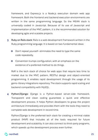25
framework, and Express.js is a Node.js execution domain web app
framework. Both the frontend and backend execution environments are
written in the same programming language. So the MEAN stack is
universally coded in Javascript. Because of its use of Javascript and
implementation of the MVC pattern, it is the recommended solution for
developing agile and scalable projects.
Ruby on Rails stack: Rails is a web development framework written in the
Ruby programming language. It is based on two fundamental ideas:
RoR is the tech stack of choice for web apps that require less time to
market due to the MVC pattern, RESTful design and object-oriented
programming. It enables rapid development through the usage of its
gems-library integrations repository. The stack supports rapid scaling and
backend compatibility with MySQL.
3
Python/Django: Django is a Python-based server-side framework.
Transparent and clean coding guarantees a quick and effective
development process. It helps Python developers to grasp the project
architecture immediately and provides them with the tools they need to
complete web development in record time.
Python/Django is the preferred tech stack for creating a minimal viable
product (MVP) that includes all of the tools required for future
development and scalability. It can also connect to third-party programs,
which speeds up the development process even further.
4
Don't repeat yourself- eliminates the need to type the same
code repeatedly.
Convention trumps configuration, with an emphasis on the
existence of a preferred method to do things.
 