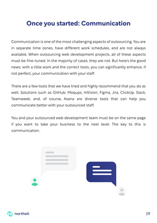 29
Communication is one of the most challenging aspects of outsourcing. You are
in separate time zones, have different work schedules, and are not always
available. When outsourcing web development projects, all of these aspects
must be fine-tuned. In the majority of cases, they are not. But here's the good
news: with a little work and the correct tools, you can significantly enhance, if
not perfect, your communication with your staff.
There are a few tools that we have tried and highly recommend that you do as
well. Solutions such as GitHub, Moqups, InVision, Figma, Jira, ClickUp, Slack,
Teamweek, and, of course, Asana are diverse tools that can help you
communicate better with your outsourced staff.
You and your outsourced web development team must be on the same page
if you want to take your business to the next level. The key to this is
communication.
Once you started: Communication
 