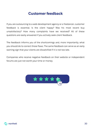 30
If you are outsourcing to a web development agency or a freelancer, customer
feedback is essential. Is the client happy? Was his most recent buy
unsatisfactory? How many complaints have we received? All of these
questions are easily answered if you actively seek client feedback.
The feedback informs you of the shortcomings and, more importantly, what
you should do to correct those flaws. The same feedback can serve as an early
warning sign that your clients are dissatisfied if it is not too late.
Companies who receive negative feedback on their website or independent
forums are just not worth your time or money.
Customer feedback
 