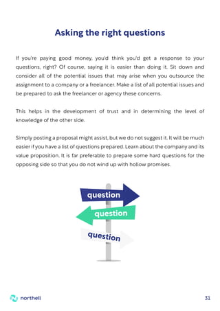 31
If you're paying good money, you'd think you'd get a response to your
questions, right? Of course, saying it is easier than doing it. Sit down and
consider all of the potential issues that may arise when you outsource the
assignment to a company or a freelancer. Make a list of all potential issues and
be prepared to ask the freelancer or agency these concerns.
This helps in the development of trust and in determining the level of
knowledge of the other side.
Simply posting a proposal might assist, but we do not suggest it. It will be much
easier if you have a list of questions prepared. Learn about the company and its
value proposition. It is far preferable to prepare some hard questions for the
opposing side so that you do not wind up with hollow promises.
Asking the right questions
question
question
question
 