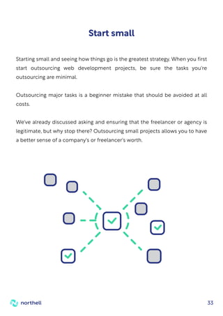 33
Starting small and seeing how things go is the greatest strategy. When you first
start outsourcing web development projects, be sure the tasks you're
outsourcing are minimal.
Outsourcing major tasks is a beginner mistake that should be avoided at all
costs.
We've already discussed asking and ensuring that the freelancer or agency is
legitimate, but why stop there? Outsourcing small projects allows you to have
a better sense of a company's or freelancer's worth.
Start small
 