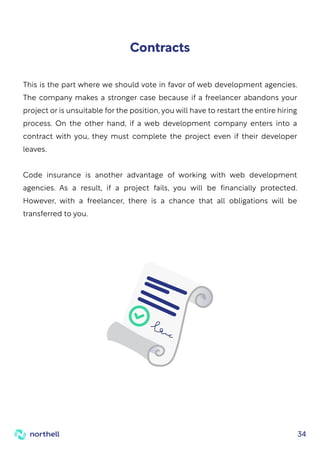 34
This is the part where we should vote in favor of web development agencies.
The company makes a stronger case because if a freelancer abandons your
project or is unsuitable for the position, you will have to restart the entire hiring
process. On the other hand, if a web development company enters into a
contract with you, they must complete the project even if their developer
leaves.
Code insurance is another advantage of working with web development
agencies. As a result, if a project fails, you will be financially protected.
However, with a freelancer, there is a chance that all obligations will be
transferred to you.
Contracts
 