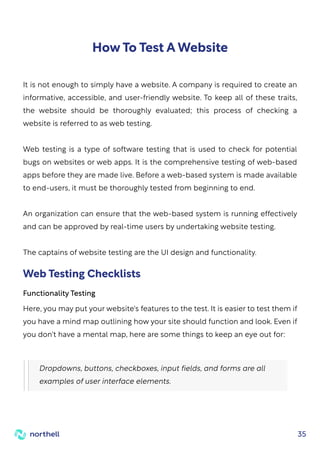 35
How To Test A Website
It is not enough to simply have a website. A company is required to create an
informative, accessible, and user-friendly website. To keep all of these traits,
the website should be thoroughly evaluated; this process of checking a
website is referred to as web testing.
Web testing is a type of software testing that is used to check for potential
bugs on websites or web apps. It is the comprehensive testing of web-based
apps before they are made live. Before a web-based system is made available
to end-users, it must be thoroughly tested from beginning to end.
An organization can ensure that the web-based system is running effectively
and can be approved by real-time users by undertaking website testing.
The captains of website testing are the UI design and functionality.
Here, you may put your website's features to the test. It is easier to test them if
you have a mind map outlining how your site should function and look. Even if
you don't have a mental map, here are some things to keep an eye out for:
Dropdowns, buttons, checkboxes, input fields, and forms are all
examples of user interface elements.
Functionality Testing
Web Testing Checklists
 