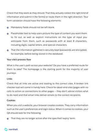 36
Mandatory fields should not be left blank.
That they are no longer active after the specified 'expiry' term.
Placeholder text to help users picture the type of content you want them
to fill out, as well as explicit instructions on the type of input you
anticipate from them, such as passwords with at least 8 characters,
including digits, capital letters, and special characters.
That the information gathered is securely kept (passwords are encrypted,
for example, before being stored in the database).
Your site's process flow
Links
What is the user's path across your website? Do you have a preferred route for
them to take? The homepage is the starting point for the majority of user
journeys.
Check that all links are active and leading to the correct sites. A broken link
checker tool will come in handy here. Check for dead-end sites (pages with no
calls to action or connections to other pages – they don't advise visitors what
to do next) and that email links deliver emails to the correct recipients.
Cookies
When you visit a website, your browser creates cookies. They carry information
such as the user's preferences and login status. When it comes to cookies, your
QA should look for the following:
Check that they work as they should. That they actually collect the right kind of
information and submit it (for forms) or route them in the right direction. Your
form validation should have the following elements:
 