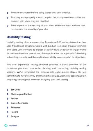 37
Usability testing
Usability testing, often known as User Experience (UX) testing, determines how
user-friendly and straightforward a web product is. A small group of intended
end-users uses software to expose usability flaws. Usability testing primarily
focuses on the user's ease of use of the application, the application's flexibility
in handling controls, and the application's ability to accomplish its objectives.
This user experience testing checklist provides a quick overview of the
processes you must take while planning and conducting usability testing
sessions. We've simplified the process into eight simple stages. It's just
something to have with you and mark off as you go, ultimately assisting you in
preparing, carrying out, and even analyzing your user testing.
Set Goals
1
Choose your Method
2
Recruit
3
Create Scenarios
4
Rehearse
5
Record
6
Analyse
7
They are encrypted before being stored on a user's device.
That they work properly – to accomplish this, compare when cookies are
enabled with when they are disabled.
Their impact on the security of your site - eliminate them and see how
this impacts the security of your site.
 