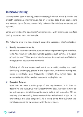 37
When we validate the application's dependencies with other apps, interface
testing becomes even more crucial.
The following are a few steps that will assure the success of interface testing:
Specify your requirements:
It is critical to understand the product before implementing the interface
tests. As a result, try to find answers to questions such as "what is the goal
of the interface?" What are the interface's functions and features? What is
the system or application's workflow?
Defining all of these answers will assist you in understanding the need,
identifying challenging places in the application, and then creating test
cases accordingly. QAs frequently overlook this, which leads to
uncertainty about the need or inaccurate testing later on.
1
Expected Output:
Now that we have a solid grasp of the requirements, it is time to
determine the output we will expect from the tests. It does not have to
be a simple pass or fail; it could be some data, a call to another API, or
anything else. Measuring the outcome of the desired result might be not
only difficult but also dangerous. As a result, try to find out what the
conclusion could be by speaking with the developers.
2
Interface testing
Like any other type of testing, Interface testing is critical since it assures the
smooth operation, performance, and so on of various data-driven applications
and systems by confirming connectivity between the database, networks, and
systems.
 
