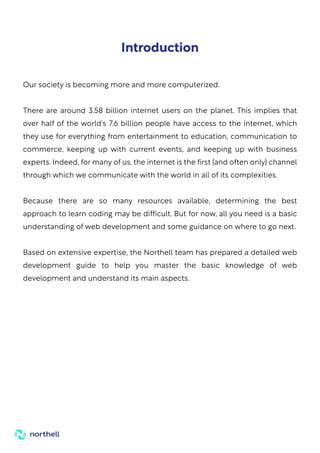 Our society is becoming more and more computerized.
There are around 3.58 billion internet users on the planet. This implies that
over half of the world's 7.6 billion people have access to the internet, which
they use for everything from entertainment to education, communication to
commerce, keeping up with current events, and keeping up with business
experts. Indeed, for many of us, the internet is the first (and often only) channel
through which we communicate with the world in all of its complexities.
Because there are so many resources available, determining the best
approach to learn coding may be difficult. But for now, all you need is a basic
understanding of web development and some guidance on where to go next.
Based on extensive expertise, the Northell team has prepared a detailed web
development guide to help you master the basic knowledge of web
development and understand its main aspects.
Introduction
 