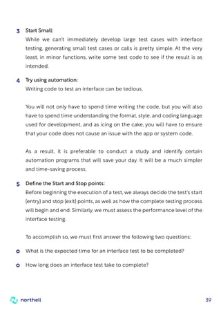 39
Define the Start and Stop points:
Before beginning the execution of a test, we always decide the test's start
(entry) and stop (exit) points, as well as how the complete testing process
will begin and end. Similarly, we must assess the performance level of the
interface testing.
To accomplish so, we must first answer the following two questions:
5
What is the expected time for an interface test to be completed?
How long does an interface test take to complete?
Start Small:
While we can't immediately develop large test cases with interface
testing, generating small test cases or calls is pretty simple. At the very
least, in minor functions, write some test code to see if the result is as
intended.
3
Try using automation:
Writing code to test an interface can be tedious.
You will not only have to spend time writing the code, but you will also
have to spend time understanding the format, style, and coding language
used for development, and as icing on the cake, you will have to ensure
that your code does not cause an issue with the app or system code.
As a result, it is preferable to conduct a study and identify certain
automation programs that will save your day. It will be a much simpler
and time-saving process.
4
 