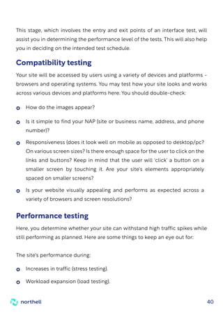 40
How do the images appear?
Increases in traffic (stress testing).
Workload expansion (load testing).
Performance testing
Here, you determine whether your site can withstand high traffic spikes while
still performing as planned. Here are some things to keep an eye out for:
The site's performance during:
Is it simple to find your NAP (site or business name, address, and phone
number)?
Responsiveness (does it look well on mobile as opposed to desktop/pc?
On various screen sizes? Is there enough space for the user to click on the
links and buttons? Keep in mind that the user will 'click' a button on a
smaller screen by touching it. Are your site's elements appropriately
spaced on smaller screens?
Is your website visually appealing and performs as expected across a
variety of browsers and screen resolutions?
Compatibility testing
Your site will be accessed by users using a variety of devices and platforms -
browsers and operating systems. You may test how your site looks and works
across various devices and platforms here. You should double-check:
This stage, which involves the entry and exit points of an interface test, will
assist you in determining the performance level of the tests. This will also help
you in deciding on the intended test schedule.
 