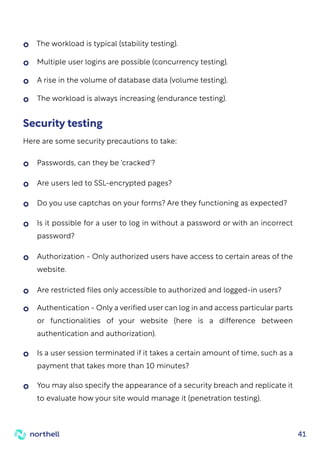 41
Passwords, can they be 'cracked'?
Are users led to SSL-encrypted pages?
Do you use captchas on your forms? Are they functioning as expected?
Is it possible for a user to log in without a password or with an incorrect
password?
Authorization - Only authorized users have access to certain areas of the
website.
Are restricted files only accessible to authorized and logged-in users?
Authentication - Only a verified user can log in and access particular parts
or functionalities of your website (here is a difference between
authentication and authorization).
Is a user session terminated if it takes a certain amount of time, such as a
payment that takes more than 10 minutes?
You may also specify the appearance of a security breach and replicate it
to evaluate how your site would manage it (penetration testing).
The workload is typical (stability testing).
Multiple user logins are possible (concurrency testing).
A rise in the volume of database data (volume testing).
The workload is always increasing (endurance testing).
Security testing
Here are some security precautions to take:
 