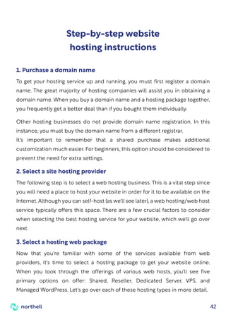 42
Step-by-step website
hosting instructions
To get your hosting service up and running, you must first register a domain
name. The great majority of hosting companies will assist you in obtaining a
domain name. When you buy a domain name and a hosting package together,
you frequently get a better deal than if you bought them individually.
Other hosting businesses do not provide domain name registration. In this
instance, you must buy the domain name from a different registrar.
It's important to remember that a shared purchase makes additional
customization much easier. For beginners, this option should be considered to
prevent the need for extra settings.
1. Purchase a domain name
The following step is to select a web hosting business. This is a vital step since
you will need a place to host your website in order for it to be available on the
Internet. Although you can self-host (as we'll see later), a web hosting/web host
service typically offers this space. There are a few crucial factors to consider
when selecting the best hosting service for your website, which we'll go over
next.
2. Select a site hosting provider
Now that you're familiar with some of the services available from web
providers, it's time to select a hosting package to get your website online.
When you look through the offerings of various web hosts, you'll see five
primary options on offer: Shared, Reseller, Dedicated Server, VPS, and
Managed WordPress. Let's go over each of these hosting types in more detail.
3. Select a hosting web package
 