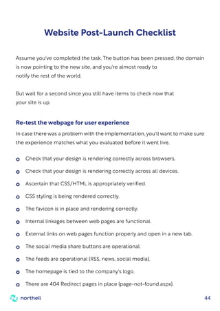 44
Website Post-Launch Checklist
Assume you've completed the task. The button has been pressed, the domain
is now pointing to the new site, and you're almost ready to
notify the rest of the world.
But wait for a second since you still have items to check now that
your site is up.
In case there was a problem with the implementation, you'll want to make sure
the experience matches what you evaluated before it went live.
Re-test the webpage for user experience
Check that your design is rendering correctly across browsers.
Check that your design is rendering correctly across all devices.
Ascertain that CSS/HTML is appropriately verified.
CSS styling is being rendered correctly.
The favicon is in place and rendering correctly.
Internal linkages between web pages are functional.
External links on web pages function properly and open in a new tab.
The social media share buttons are operational.
The feeds are operational (RSS, news, social media).
The homepage is tied to the company's logo.
There are 404 Redirect pages in place (page-not-found.aspx).
 