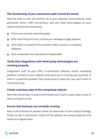 45
Take the time to test and confirm all of your website's functionalities. Lead
generation forms, CRM connections, and any other technologies on your
website should work seamlessly.
The functioning of your conversion path should be tested
Now that everything is in place and finalized, you'll want a clean copy in case of
data corruption or loss.
Create a backup copy of the completed website
Now is the moment to double-check the execution of your backup strategy.
Check to see if continuous copies of the website are being produced and
saved on a regular basis.
Ensure that backups are correctly running
Integrations such as your CRM, e-commerce software, and/or marketing
platform connect to your website and assist you in running your business. If
there is a potential problem that could result in data loss, you don't want to
find out too late.
Verify that integrations with third-party technologies are
working properly
Forms are correctly submitting data.
After submitting the form, a thank you message or page appears.
Form data is emailed to the recipient and/or saved in a company
database.
Auto-responders are operational (if applicable).
 