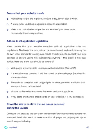 46
Ensure that your website is safe
Monitoring scripts are in place 24 hours a day, seven days a week.
A strategy for updating plugins is in place (if applicable).
Web pages are accessible to people with disabilities (WAI-ARIA).
Visitors to the website can see the terms and privacy policies.
If you store and handle credit cards on your website, it is PCI compliant.
If a website uses cookies, it will be stated on the web page (required in
some countries).
The website complies with usage rights for code, pictures, and fonts that
were purchased or borrowed.
Make sure that all relevant parties are aware of your company's
password etiquette regulations.
Make certain that your website complies with all applicable rules and
regulations. The law of the internet can be complicated, and each industry has
its own set of standards to obey. As a result, it's advisable to contact your legal
counsel to ensure you're not overlooking anything - this piece is not legal
advice. Here are a few you should be aware of:
Adhere to all applicable legislation
Compare this crawl to the last crawl to discover if any inconsistencies were not
intended. You'll also want to make sure that all pages are properly set up for
search engine indexing.
Crawl the site to confirm that no issues occurred
during the launch
 